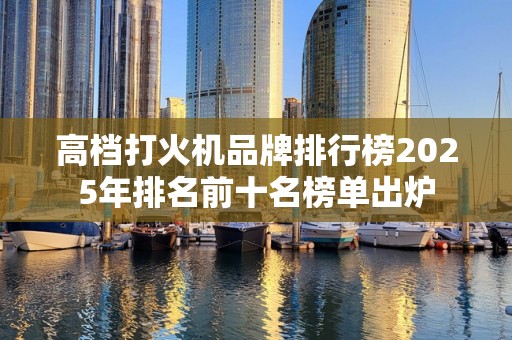 高档打火机品牌排行榜2025年排名前十名榜单出炉