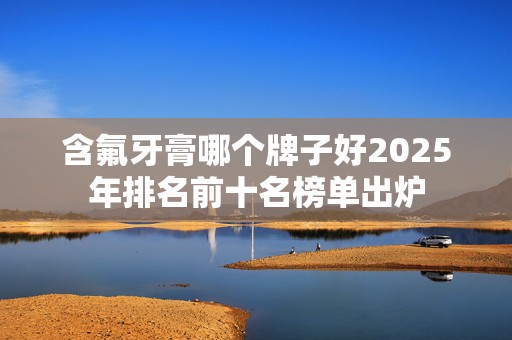 含氟牙膏哪个牌子好2025年排名前十名榜单出炉