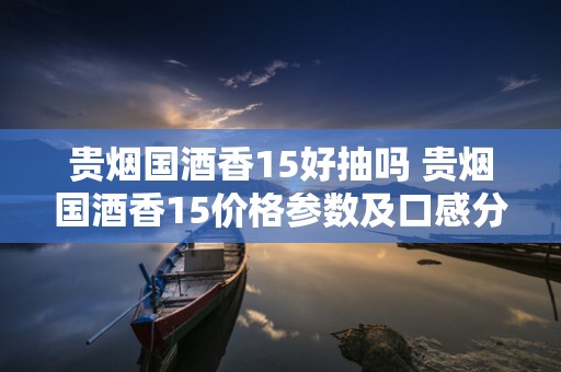 贵烟国酒香15好抽吗 贵烟国酒香15价格参数及口感分析