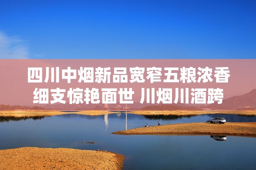四川中烟新品宽窄五粮浓香细支惊艳面世 川烟川酒跨界融合