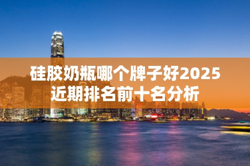 硅胶奶瓶哪个牌子好2025近期排名前十名分析