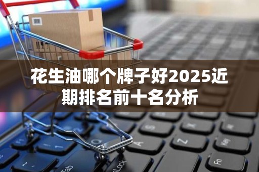 花生油哪个牌子好2025近期排名前十名分析