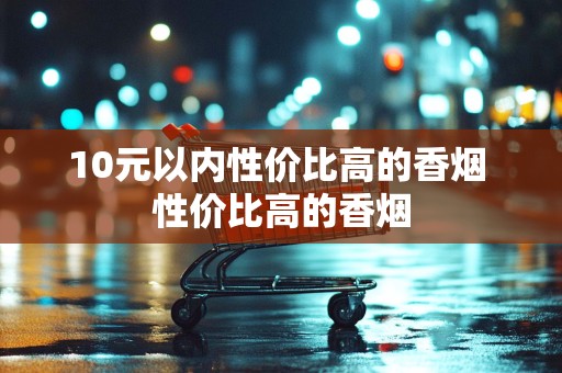 10元以内性价比高的香烟 性价比高的香烟