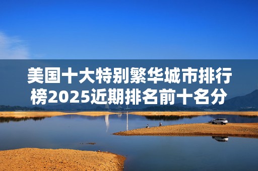 美国十大特别繁华城市排行榜2025近期排名前十名分析