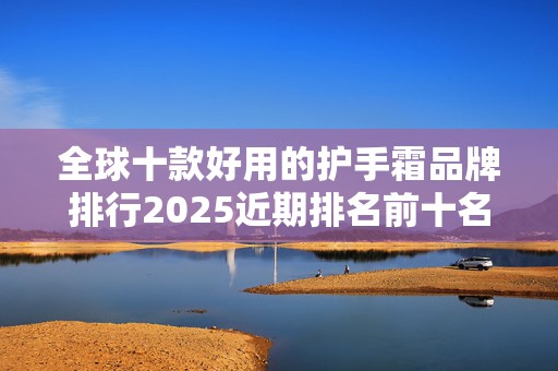 全球十款好用的护手霜品牌排行2025近期排名前十名分析
