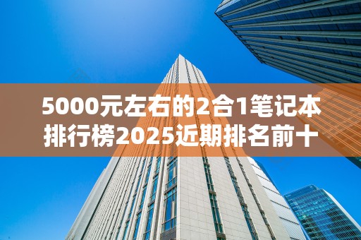 5000元左右的2合1笔记本排行榜2025近期排名前十名分析