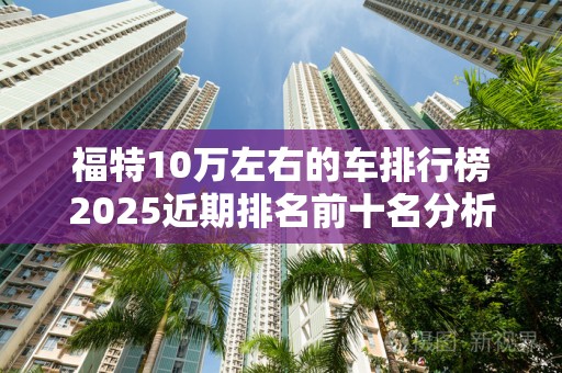 福特10万左右的车排行榜2025近期排名前十名分析