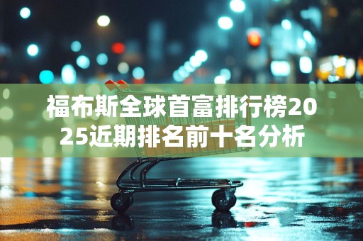 福布斯全球首富排行榜2025近期排名前十名分析