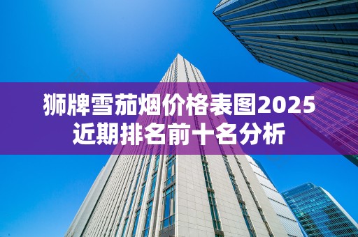 狮牌雪茄烟价格表图2025近期排名前十名分析