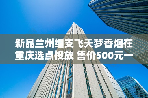 新品兰州细支飞天梦香烟在重庆选点投放 售价500元一条