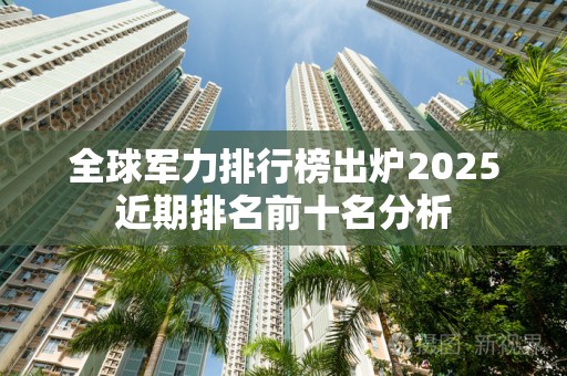 全球军力排行榜出炉2025近期排名前十名分析