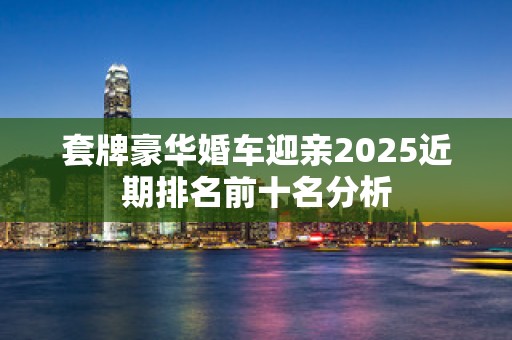 套牌豪华婚车迎亲2025近期排名前十名分析