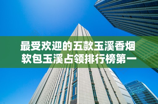 最受欢迎的五款玉溪香烟 软包玉溪占领排行榜第一