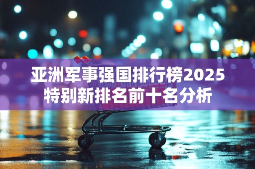 亚洲军事强国排行榜2025特别新排名前十名分析