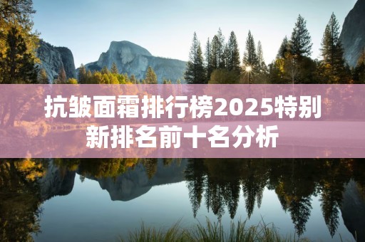 抗皱面霜排行榜2025特别新排名前十名分析