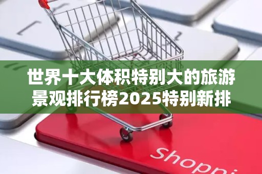 世界十大体积特别大的旅游景观排行榜2025特别新排名前十名分析
