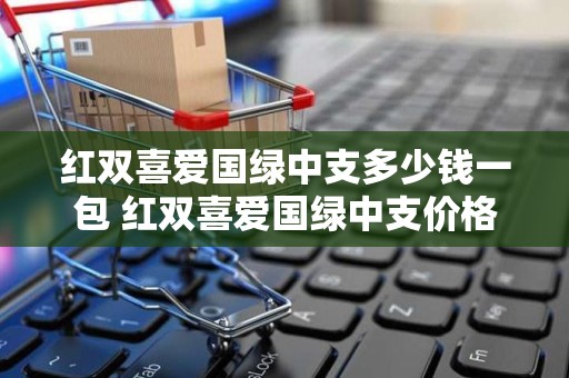红双喜爱国绿中支多少钱一包 红双喜爱国绿中支价格及口感评测