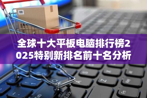 全球十大平板电脑排行榜2025特别新排名前十名分析