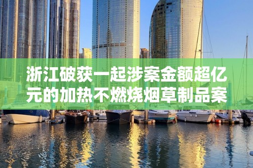 浙江破获一起涉案金额超亿元的加热不燃烧烟草制品案！