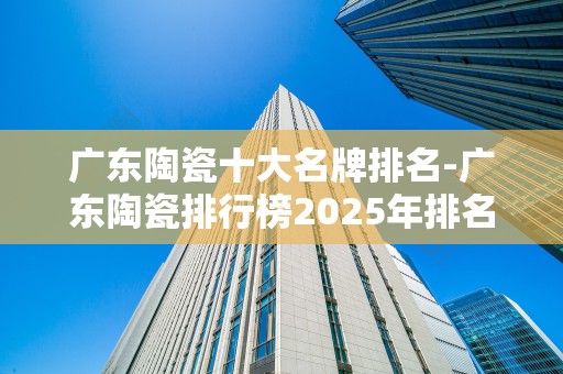广东陶瓷十大名牌排名-广东陶瓷排行榜2025年排名前十名榜单出炉