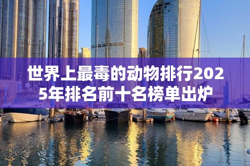 世界上最毒的动物排行2025年排名前十名榜单出炉