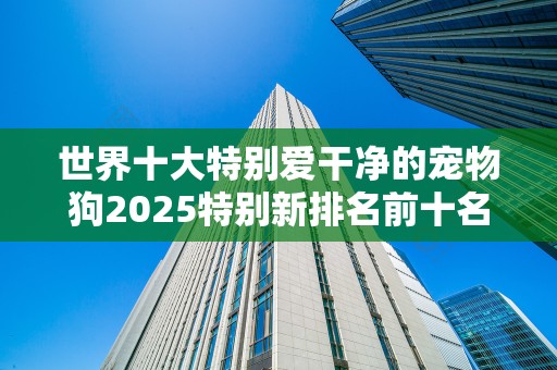 世界十大特别爱干净的宠物狗2025特别新排名前十名分析