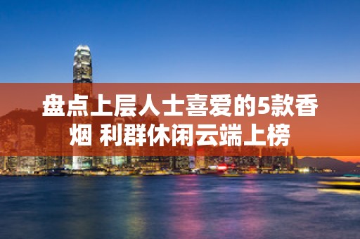 盘点上层人士喜爱的5款香烟 利群休闲云端上榜