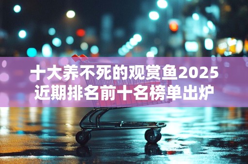 十大养不死的观赏鱼2025近期排名前十名榜单出炉
