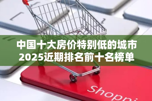 中国十大房价特别低的城市2025近期排名前十名榜单出炉