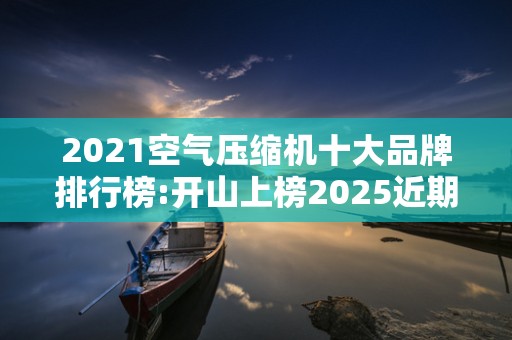 2021空气压缩机十大品牌排行榜:开山上榜2025近期排名前十名榜单出炉