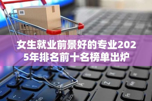 女生就业前景好的专业2025年排名前十名榜单出炉