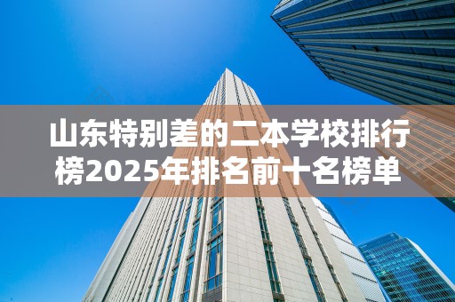 山东特别差的二本学校排行榜2025年排名前十名榜单出炉