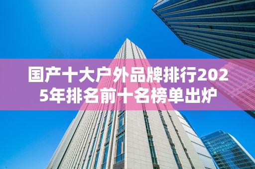 国产十大户外品牌排行2025年排名前十名榜单出炉