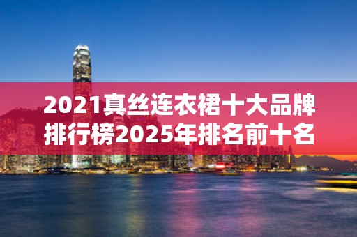 2021真丝连衣裙十大品牌排行榜2025年排名前十名榜单出炉