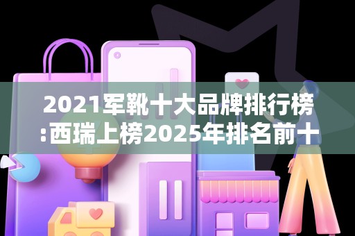 2021军靴十大品牌排行榜:西瑞上榜2025年排名前十名榜单出炉