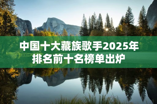 中国十大藏族歌手2025年排名前十名榜单出炉