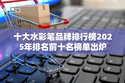 十大水彩笔品牌排行榜2025年排名前十名榜单出炉
