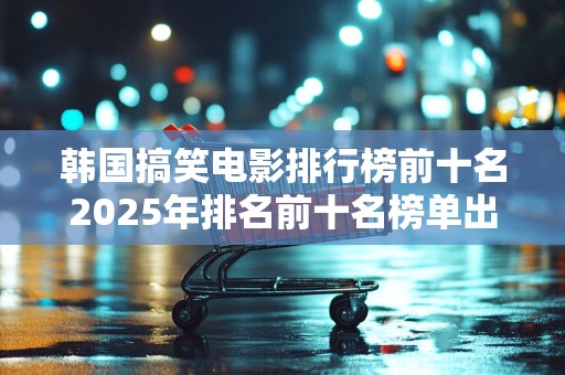 韩国搞笑电影排行榜前十名2025年排名前十名榜单出炉
