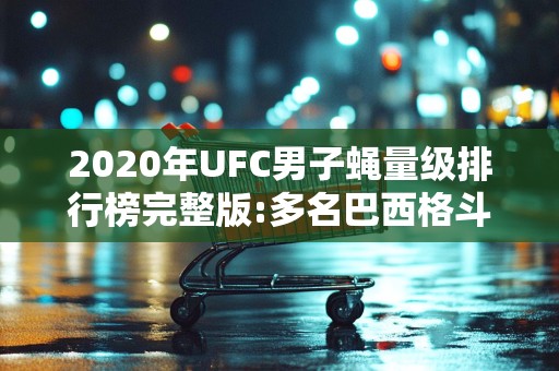 2020年UFC男子蝇量级排行榜完整版:多名巴西格斗家上榜2025年排名前十名榜单出炉