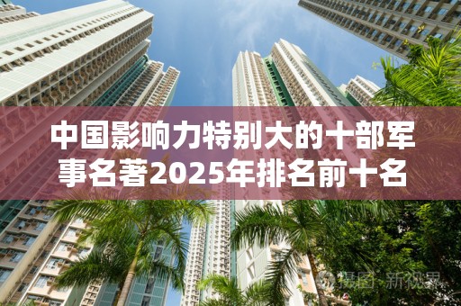 中国影响力特别大的十部军事名著2025年排名前十名榜单出炉