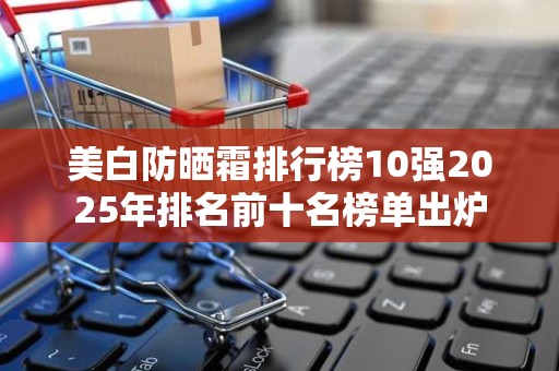 美白防晒霜排行榜10强2025年排名前十名榜单出炉