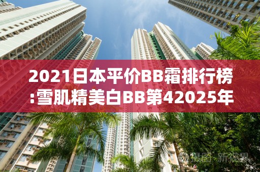 2021日本平价BB霜排行榜:雪肌精美白BB第42025年排名前十名榜单出炉