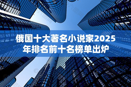 俄国十大著名小说家2025年排名前十名榜单出炉