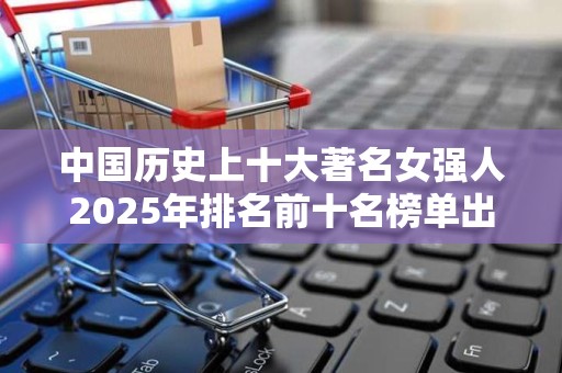 中国历史上十大著名女强人2025年排名前十名榜单出炉