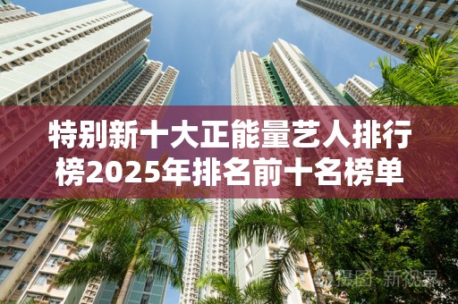特别新十大正能量艺人排行榜2025年排名前十名榜单出炉