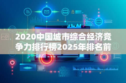 2020中国城市综合经济竞争力排行榜2025年排名前十名榜单出炉