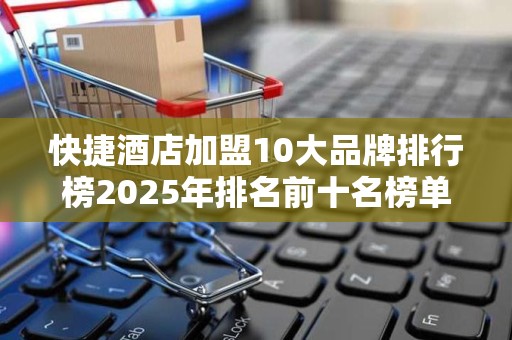 快捷酒店加盟10大品牌排行榜2025年排名前十名榜单出炉