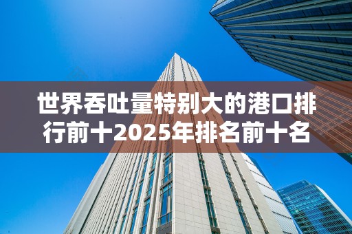 世界吞吐量特别大的港口排行前十2025年排名前十名榜单出炉