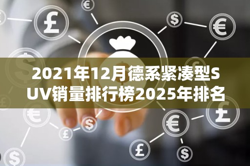 2021年12月德系紧凑型SUV销量排行榜2025年排名前十名榜单出炉