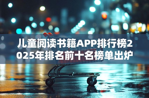 儿童阅读书籍APP排行榜2025年排名前十名榜单出炉